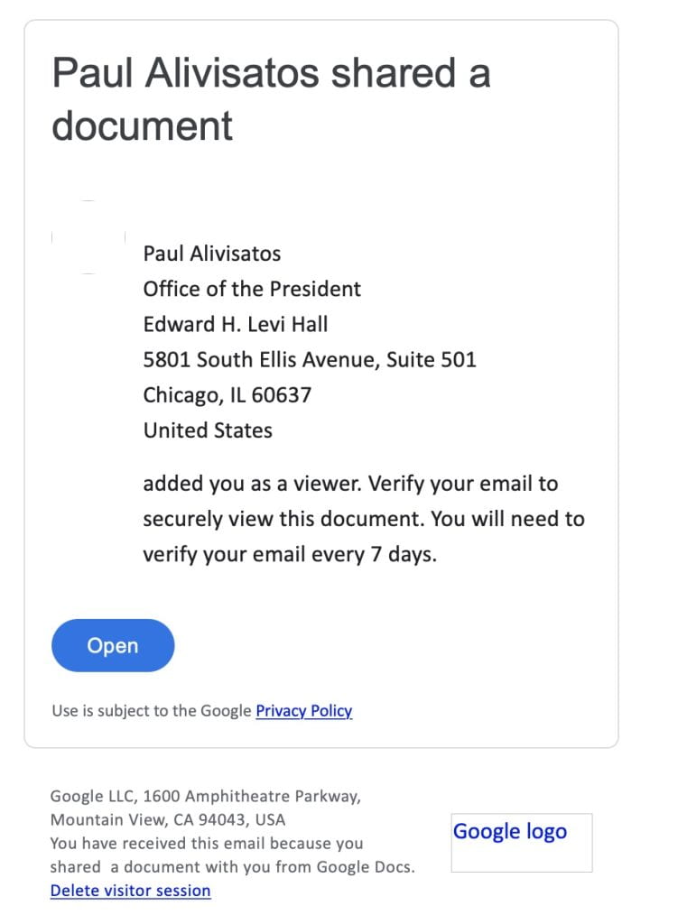 Image of phish email with the subject Paul Alivisatos shared a document and the following text body
Paul Alivisatos
Office of the President
Edward H. Levi Hall
5801 South Ellis Avenue, Suite 501
Chicago, IL 60637
United States
added you as a viewer. Verify your email to securely view this document. You will need to verify your email every 7 days. 
The above is followed by a button with the text label Open.  Underneath the button is the phrase: Use is subject to the Google Privacy Policy, with an inline link around Privacy Policy.
Below the phrase is Google's address followed by an inline link around the text Delete visitor session