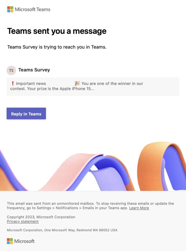 Subject: Teams sent you a message
Sender:  Microsoft Teams <noreply@email.teams.microsoft.com>
Body:
Teams Survey is trying to reach you in Teams. ‌ ‌ ‌ ‌ ‌ ‌ ‌ ‌ ‌ ‌ ‌ ‌ ‌  ‌ ‌ ‌ ‌ ‌ ‌ ‌ ‌ ‌ ‌ ‌ ‌ ‌  ‌ ‌ ‌ ‌ ‌ ‌ ‌ ‌ ‌ ‌ ‌ ‌ ‌  ‌ ‌ ‌ ‌ ‌ ‌ ‌ ‌ ‌ ‌ ‌ ‌ ‌  ‌ ‌ ‌ ‌ ‌ ‌ ‌ ‌ ‌ ‌ ‌ ‌ ‌  ‌ ‌ ‌ ‌ ‌ ‌ ‌ ‌ ‌ ‌ ‌ ‌ ‌  ‌ ‌ ‌ ‌ ‌ ‌ ‌ ‌ ‌ ‌ ‌ ‌ ‌  ‌ ‌ ‌ ‌ ‌ ‌ ‌ ‌ ‌ ‌ ‌ ‌ ‌ ‌ ‌ ‌ ‌ ‌ ‌ ‌ ‌ ‌ ‌ ‌ ‌ ‌ ‌ 

Teams sent you a message

Teams Survey is trying to reach you in Teams.

Teams Survey

❗️Important news Deb Werner! 🎉 You are one of the winner in our contest. Your prize is the Apple iPhone 15 Pro...